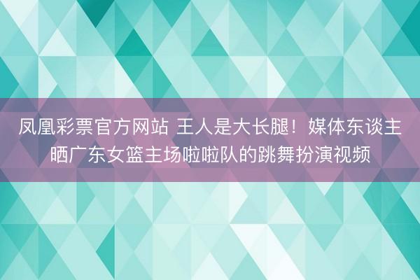 凤凰彩票官方网站 王人是大长腿！媒体东谈主晒广东女篮主场啦啦队的跳舞扮演视频