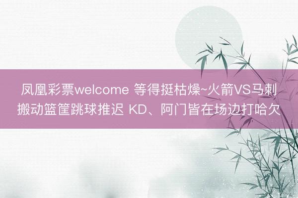 凤凰彩票welcome 等得挺枯燥~火箭VS马刺搬动篮筐跳球推迟 KD、阿门皆在场边打哈欠