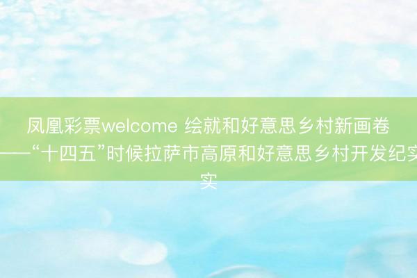 凤凰彩票welcome 绘就和好意思乡村新画卷——“十四五”时候拉萨市高原和好意思乡村开发纪实