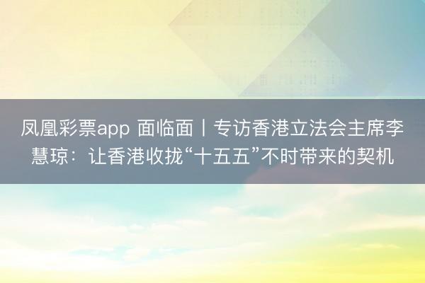凤凰彩票app 面临面丨专访香港立法会主席李慧琼：让香港收拢“十五五”不时带来的契机