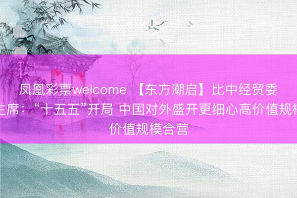 凤凰彩票welcome 【东方潮启】比中经贸委员会主席：“十五五”开局 中国对外盛开更细心高价值规模合营