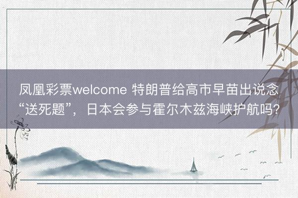 凤凰彩票welcome 特朗普给高市早苗出说念“送死题”，日本会参与霍尔木兹海峡护航吗？