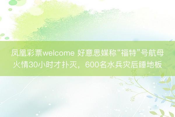 凤凰彩票welcome 好意思媒称“福特”号航母火情30小时才扑灭，600名水兵灾后睡地板
