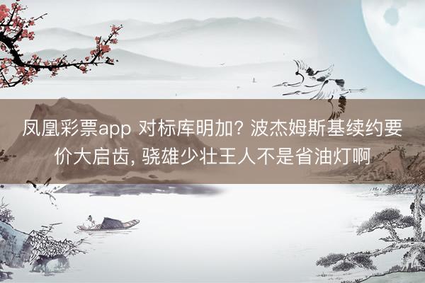 凤凰彩票app 对标库明加? 波杰姆斯基续约要价大启齿, 骁雄少壮王人不是省油灯啊