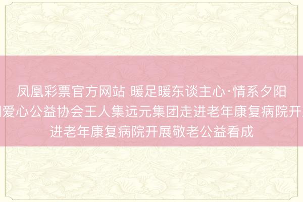 凤凰彩票官方网站 暖足暖东谈主心·情系夕阳红——蚌埠尧润爱心公益协会王人集远元集团走进老年康复病院开展敬老公益看成