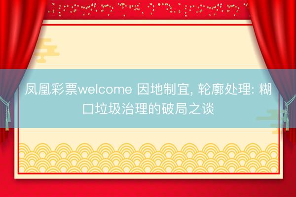 凤凰彩票welcome 因地制宜, 轮廓处理: 糊口垃圾治理的破局之谈