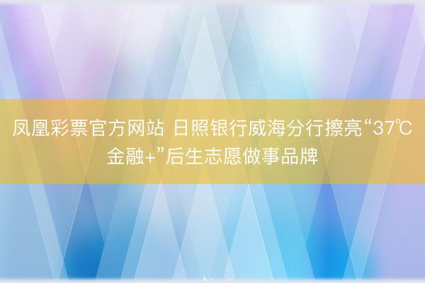 凤凰彩票官方网站 日照银行威海分行擦亮“37℃金融+”后生志愿做事品牌