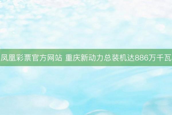 凤凰彩票官方网站 重庆新动力总装机达886万千瓦