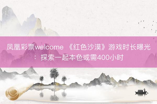 凤凰彩票welcome 《红色沙漠》游戏时长曝光：探索一起本色或需400小时