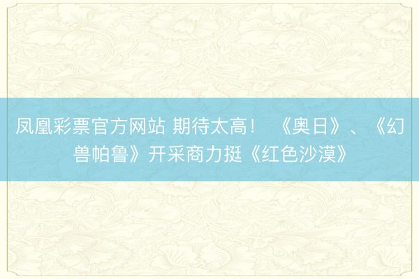 凤凰彩票官方网站 期待太高！ 《奥日》、《幻兽帕鲁》开采商力挺《红色沙漠》