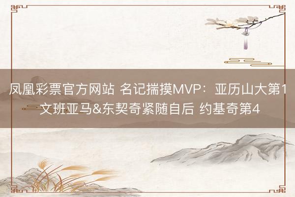 凤凰彩票官方网站 名记揣摸MVP：亚历山大第1 文班亚马&东契奇紧随自后 约基奇第4