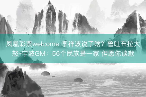 凤凰彩票welcome 李祥波说了啥？鲁吐布拉大怒~宁波GM：56个民族是一家 但愿你谈歉