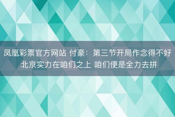 凤凰彩票官方网站 付豪：第三节开局作念得不好 北京实力在咱们之上 咱们便是全力去拼