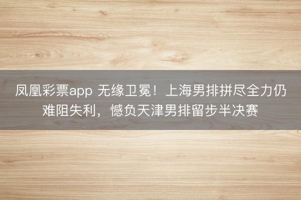 凤凰彩票app 无缘卫冕！上海男排拼尽全力仍难阻失利，憾负天津男排留步半决赛