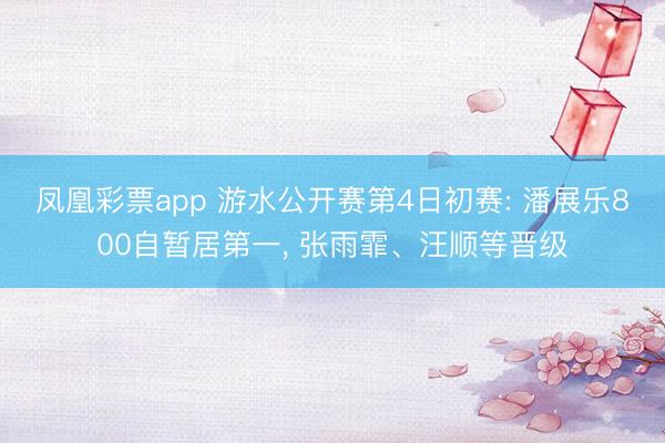 凤凰彩票app 游水公开赛第4日初赛: 潘展乐800自暂居第一, 张雨霏、汪顺等晋级