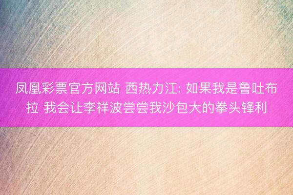 凤凰彩票官方网站 西热力江: 如果我是鲁吐布拉 我会让李祥波尝尝我沙包大的拳头锋利