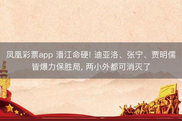 凤凰彩票app 潘江命硬! 迪亚洛、张宁、贾明儒皆爆力保胜局, 两小外都可消灭了