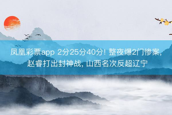 凤凰彩票app 2分25分40分! 整夜爆2门惨案, 赵睿打出封神战, 山西名次反超辽宁