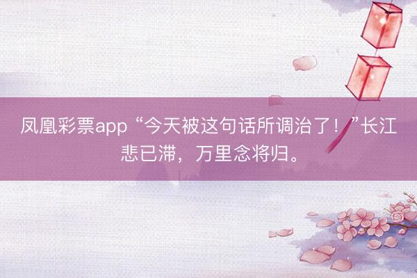 凤凰彩票app “今天被这句话所调治了！”长江悲已滞，万里念将归。