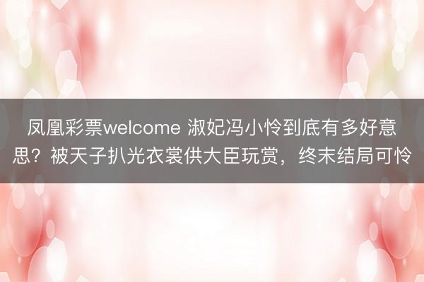 凤凰彩票welcome 淑妃冯小怜到底有多好意思？被天子扒光衣裳供大臣玩赏，终末结局可怜