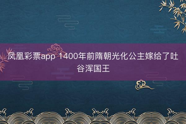 凤凰彩票app 1400年前隋朝光化公主嫁给了吐谷浑国王