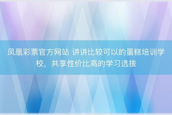 凤凰彩票官方网站 讲讲比较可以的蛋糕培训学校，共享性价比高的学习选拔