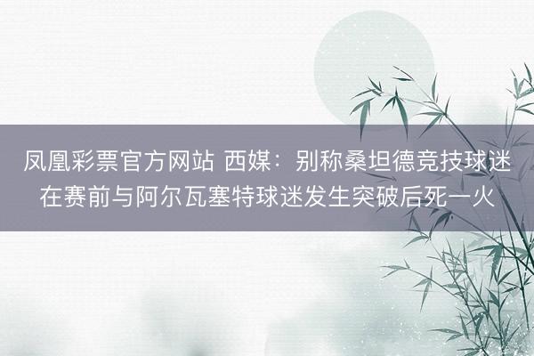 凤凰彩票官方网站 西媒：别称桑坦德竞技球迷在赛前与阿尔瓦塞特球迷发生突破后死一火