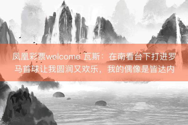 凤凰彩票welcome 瓦斯：在南看台下打进罗马首球让我圆润又欢乐，我的偶像是皆达内