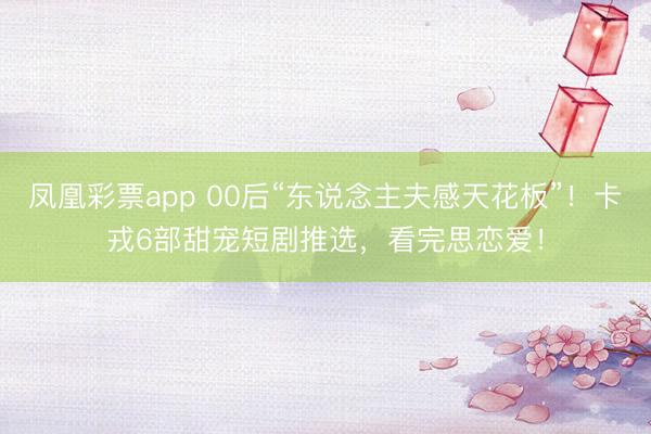 凤凰彩票app 00后“东说念主夫感天花板”！卡戎6部甜宠短剧推选，看完思恋爱！