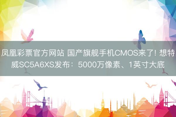 凤凰彩票官方网站 国产旗舰手机CMOS来了! 想特威SC5A6XS发布：5000万像素、1英寸大底