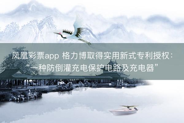 凤凰彩票app 格力博取得实用新式专利授权：“一种防倒灌充电保护电路及充电器”