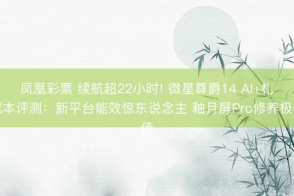 凤凰彩票 续航超22小时! 微星尊爵14 AI+札记本评测：新平台能效惊东说念主 釉月屏Pro修养极佳