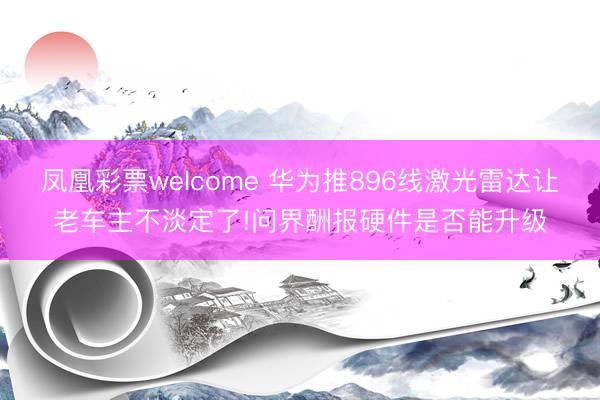 凤凰彩票welcome 华为推896线激光雷达让老车主不淡定了!问界酬报硬件是否能升级