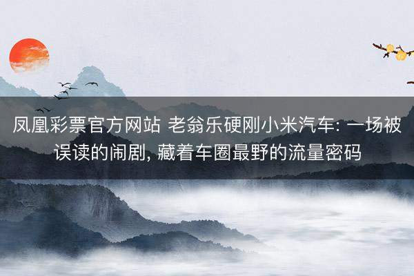 凤凰彩票官方网站 老翁乐硬刚小米汽车: 一场被误读的闹剧, 藏着车圈最野的流量密码