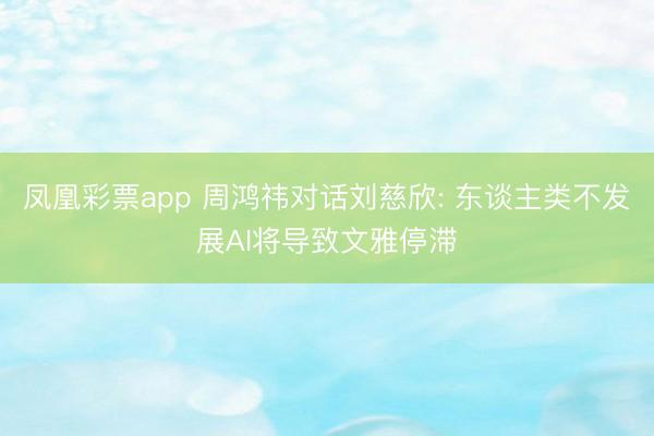 凤凰彩票app 周鸿祎对话刘慈欣: 东谈主类不发展AI将导致文雅停滞