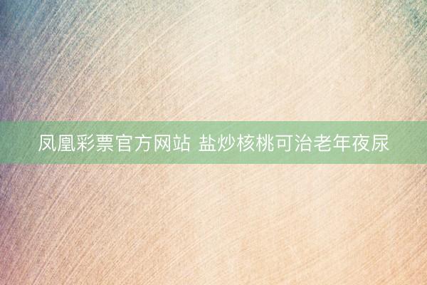 凤凰彩票官方网站 盐炒核桃可治老年夜尿