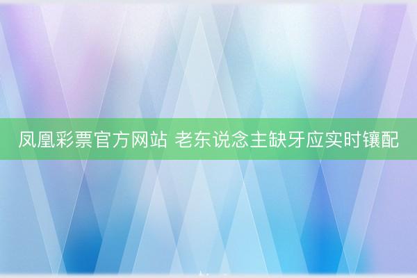 凤凰彩票官方网站 老东说念主缺牙应实时镶配