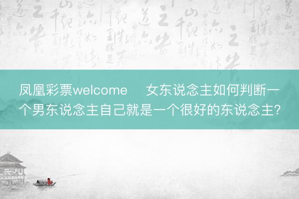 凤凰彩票welcome ​女东说念主如何判断一个男东说念主自己就是一个很好的东说念主？
