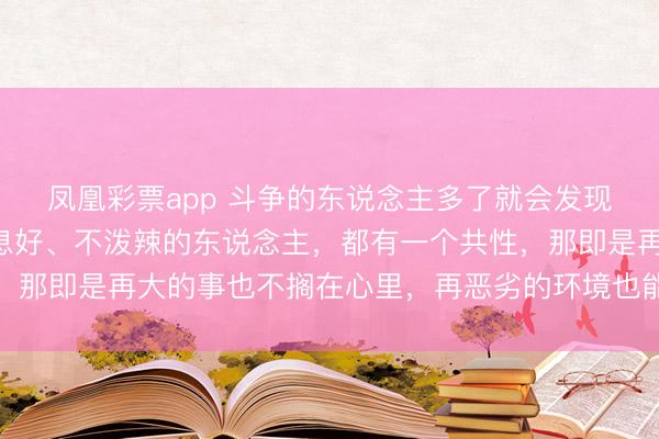 凤凰彩票app 斗争的东说念主多了就会发现：但凡面貌稳固、寝息好、不泼辣的东说念主，都有一个共性，那即是再大的事也不搁在心里，再恶劣的环境也能想出见识顺应
