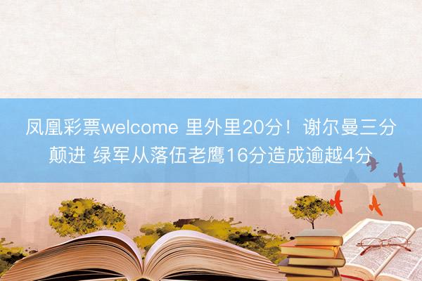 凤凰彩票welcome 里外里20分！谢尔曼三分颠进 绿军从落伍老鹰16分造成逾越4分