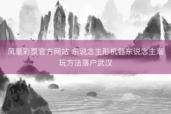 凤凰彩票官方网站 东说念主形机器东说念主潮玩方法落户武汉
