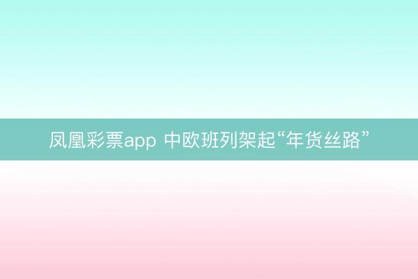凤凰彩票app 中欧班列架起“年货丝路”