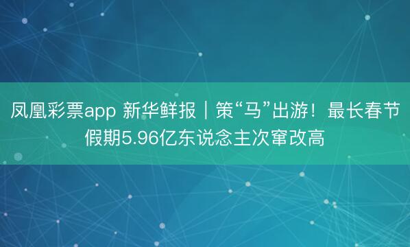 凤凰彩票app 新华鲜报｜策“马”出游！最长春节假期5.96亿东说念主次窜改高