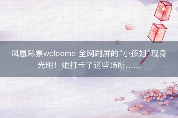 凤凰彩票welcome 全网刷屏的“小孩姐”现身光明！她打卡了这些场所……