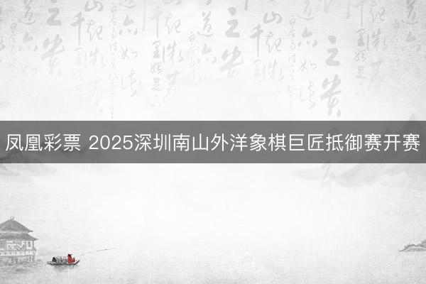 凤凰彩票 2025深圳南山外洋象棋巨匠抵御赛开赛