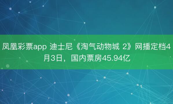 凤凰彩票app 迪士尼《淘气动物城 2》网播定档4月3日，国内票房45.94亿