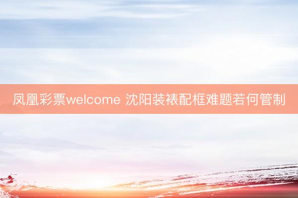 凤凰彩票welcome 沈阳装裱配框难题若何管制