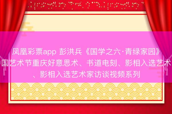 凤凰彩票app 彭洪兵《国学之六·青绿家园》——第十四届中国艺术节重庆好意思术、书道电刻、影相入选艺术家访谈视频系列