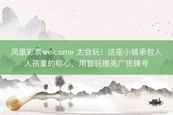 凤凰彩票welcome 太会玩!这座小城承包人人孩童的称心,用智玩擦亮广货牌号
