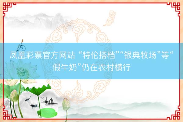 凤凰彩票官方网站 “特伦搭档”“银典牧场”等“假牛奶”仍在农村横行